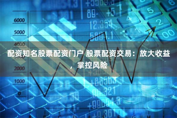 配资知名股票配资门户 股票配资交易：放大收益，掌控风险