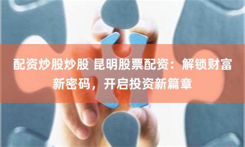 配资炒股炒股 昆明股票配资：解锁财富新密码，开启投资新篇章
