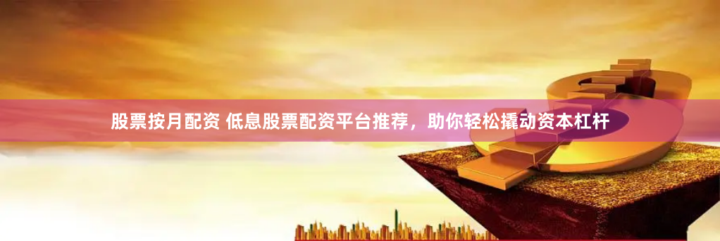 股票按月配资 低息股票配资平台推荐，助你轻松撬动资本杠杆