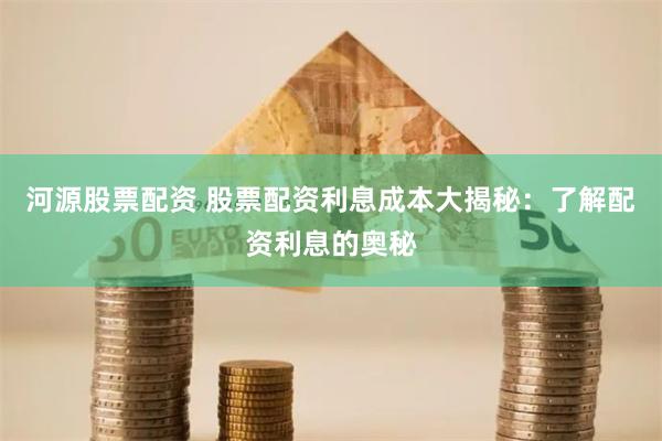 河源股票配资 股票配资利息成本大揭秘：了解配资利息的奥秘