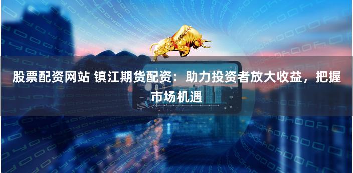 股票配资网站 镇江期货配资：助力投资者放大收益，把握市场机遇