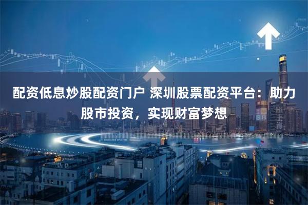 配资低息炒股配资门户 深圳股票配资平台：助力股市投资，实现财富梦想