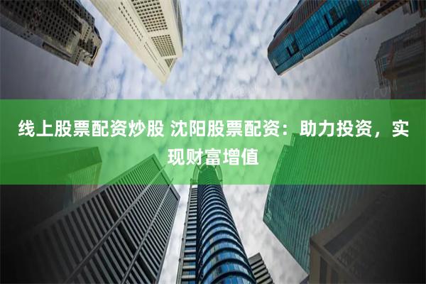 线上股票配资炒股 沈阳股票配资：助力投资，实现财富增值