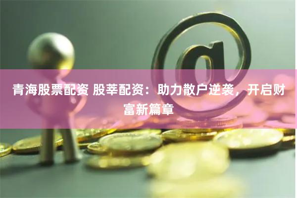 青海股票配资 股莘配资：助力散户逆袭，开启财富新篇章