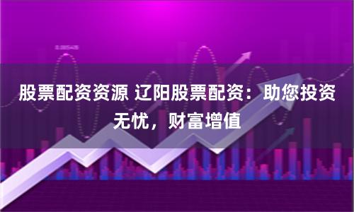 股票配资资源 辽阳股票配资：助您投资无忧，财富增值