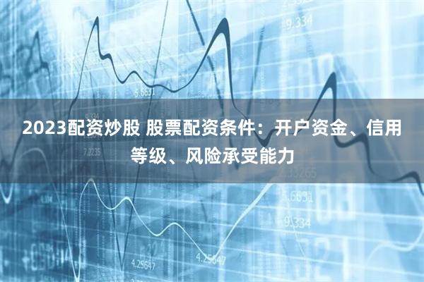 2023配资炒股 股票配资条件：开户资金、信用等级、风险承受能力