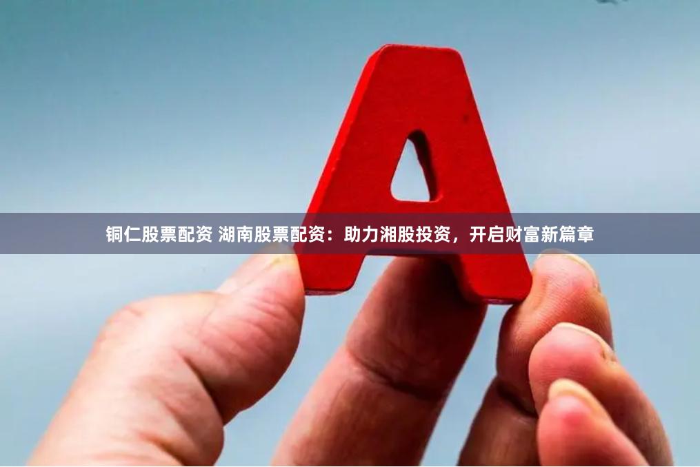 铜仁股票配资 湖南股票配资：助力湘股投资，开启财富新篇章