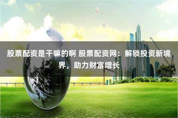 股票配资是干嘛的啊 股票配资网：解锁投资新境界，助力财富增长