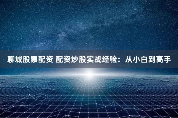 聊城股票配资 配资炒股实战经验：从小白到高手