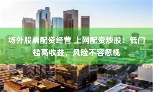 场外股票配资经营 上网配资炒股：低门槛高收益，风险不容忽视