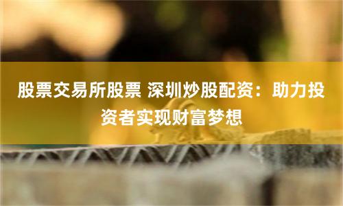 股票交易所股票 深圳炒股配资：助力投资者实现财富梦想