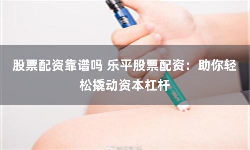 股票配资靠谱吗 乐平股票配资：助你轻松撬动资本杠杆