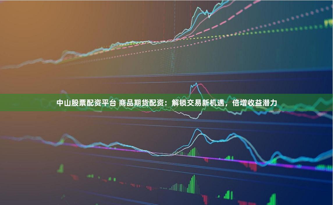 中山股票配资平台 商品期货配资：解锁交易新机遇，倍增收益潜力