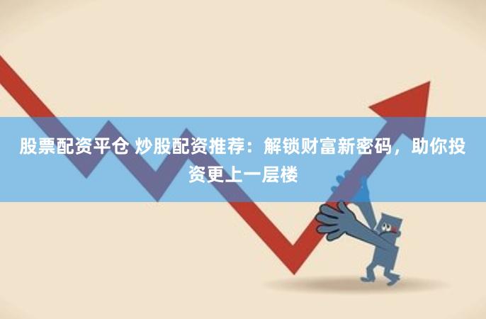 股票配资平仓 炒股配资推荐：解锁财富新密码，助你投资更上一层楼