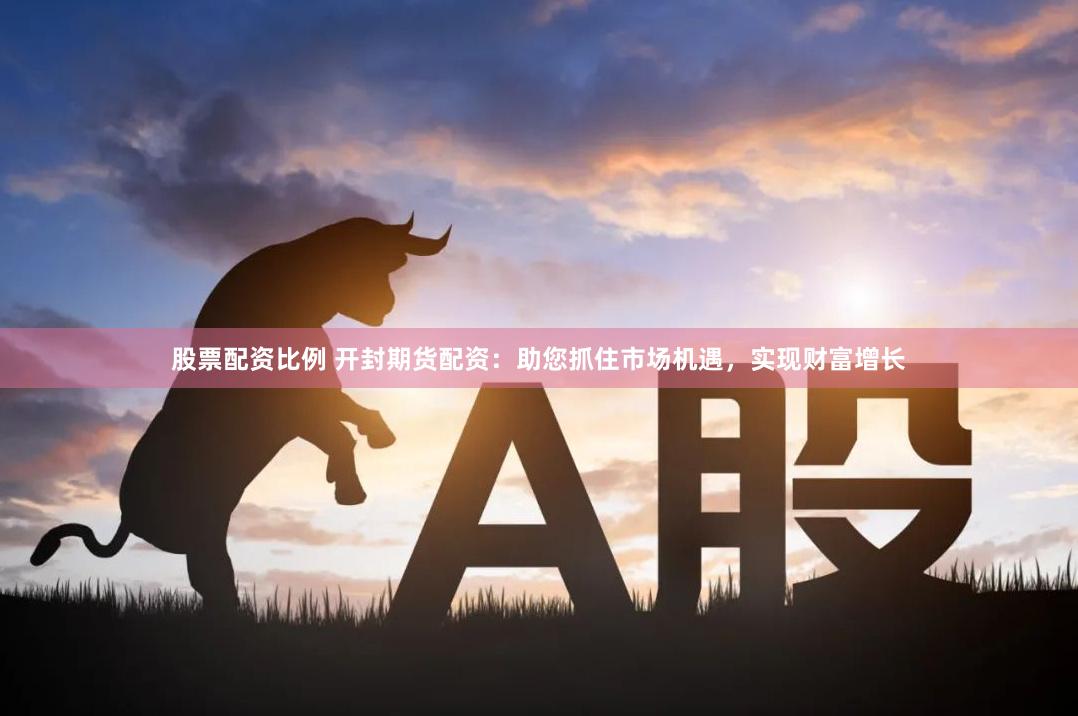 股票配资比例 开封期货配资：助您抓住市场机遇，实现财富增长