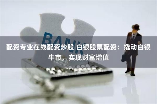 配资专业在线配资炒股 白银股票配资：撬动白银牛市，实现财富增值