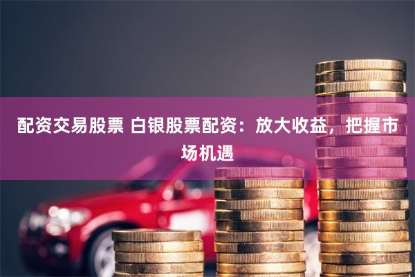 配资交易股票 白银股票配资：放大收益，把握市场机遇