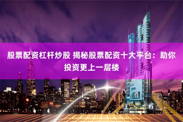 股票配资杠杆炒股 揭秘股票配资十大平台：助你投资更上一层楼