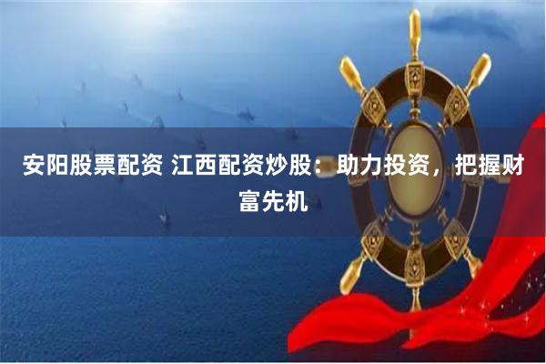 安阳股票配资 江西配资炒股：助力投资，把握财富先机