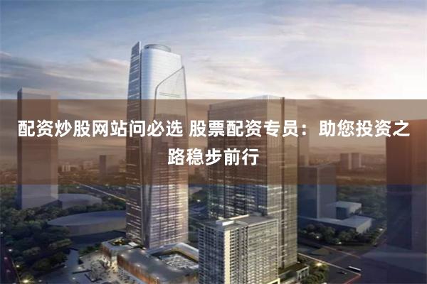 配资炒股网站问必选 股票配资专员：助您投资之路稳步前行