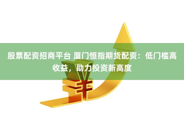 股票配资招商平台 厦门恒指期货配资：低门槛高收益，助力投资新高度