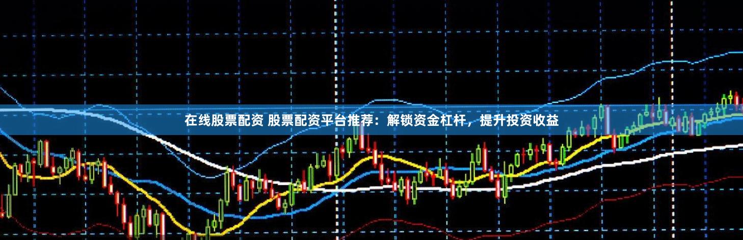 在线股票配资 股票配资平台推荐：解锁资金杠杆，提升投资收益