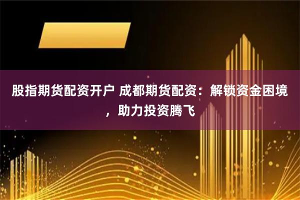 股指期货配资开户 成都期货配资：解锁资金困境，助力投资腾飞
