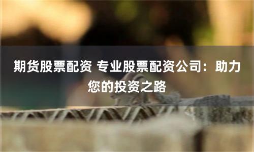 期货股票配资 专业股票配资公司：助力您的投资之路