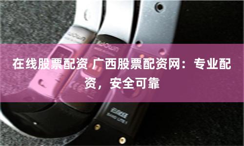 在线股票配资 广西股票配资网：专业配资，安全可靠