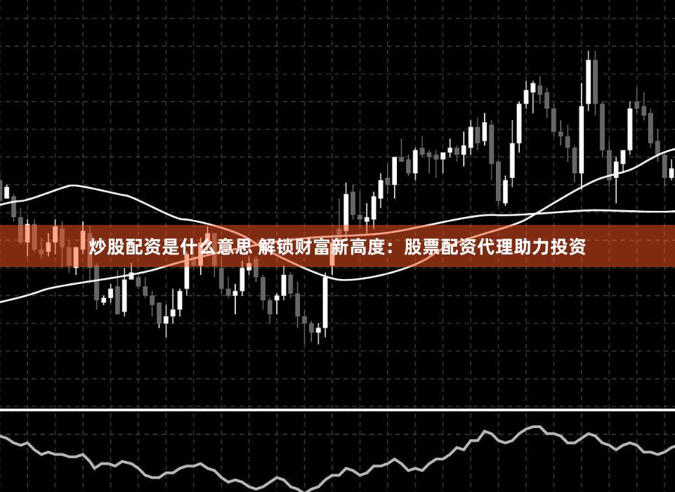 炒股配资是什么意思 解锁财富新高度：股票配资代理助力投资