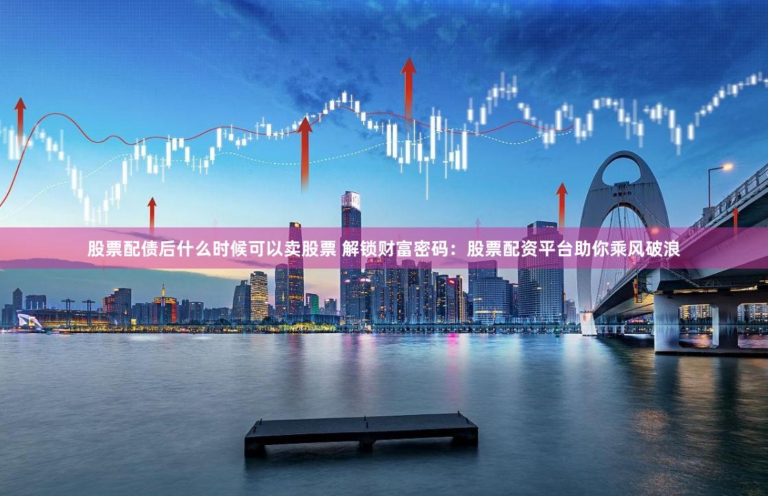 股票配债后什么时候可以卖股票 解锁财富密码：股票配资平台助你乘风破浪