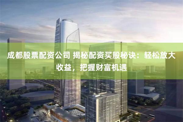成都股票配资公司 揭秘配资买股秘诀：轻松放大收益，把握财富机遇
