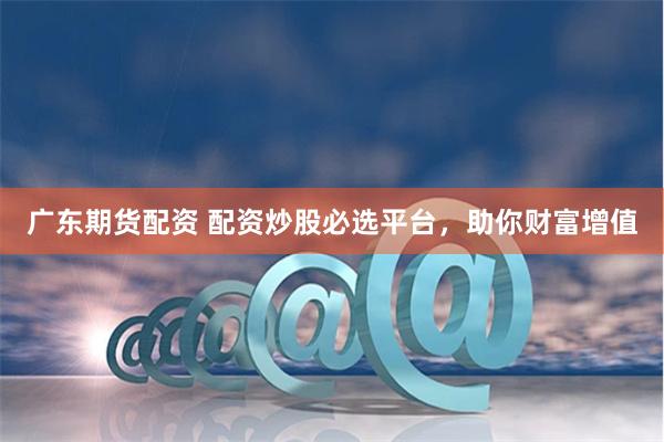 广东期货配资 配资炒股必选平台，助你财富增值