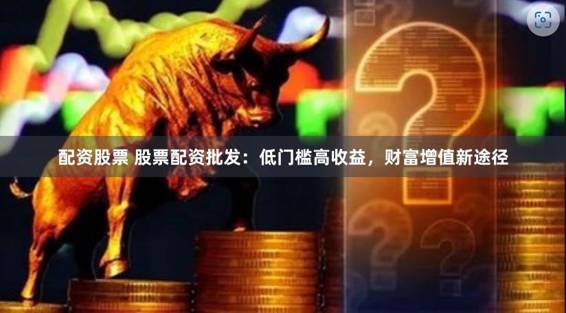 配资股票 股票配资批发：低门槛高收益，财富增值新途径