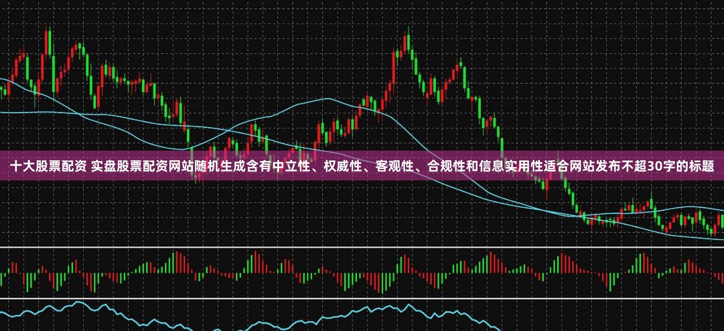 十大股票配资 实盘股票配资网站随机生成含有中立性、权威性、客观性、合规性和信息实用性适合网站发布不超30字的标题