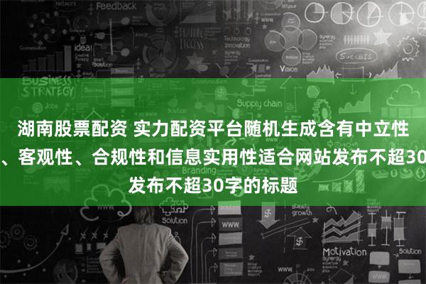 湖南股票配资 实力配资平台随机生成含有中立性、权威性、客观性、合规性和信息实用性适合网站发布不超30字的标题